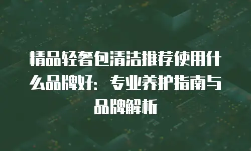 精品轻奢包清洁推荐使用什么品牌好：专业养护指南与品牌解析