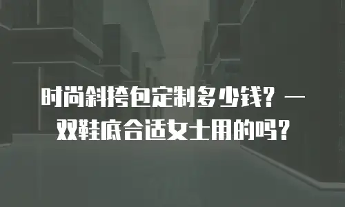 时尚斜挎包定制多少钱？一双鞋底合适女士用的吗？