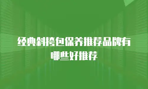 经典斜挎包保养推荐品牌有哪些好推荐