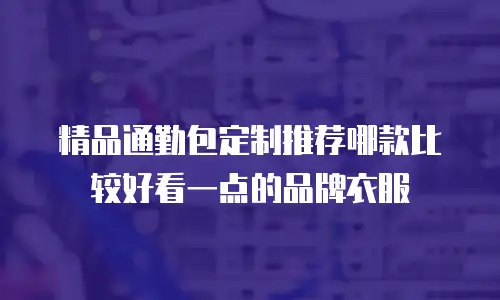 精品通勤包定制推荐哪款比较好看一点的品牌衣服