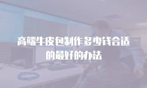 高端牛皮包制作多少钱合适的最好的办法