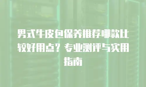 男式牛皮包保养推荐哪款比较好用点？专业测评与实用指南
