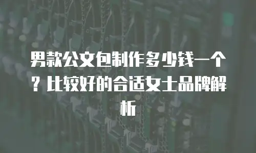男款公文包制作多少钱一个？比较好的合适女士品牌解析