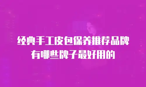 经典手工皮包保养推荐品牌有哪些牌子最好用的