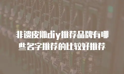 非遗皮雕diy推荐品牌有哪些名字推荐的比较好推荐