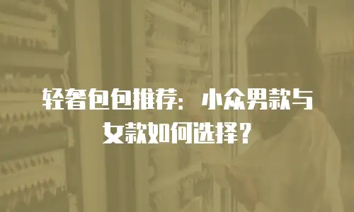 轻奢包包推荐：小众男款与女款如何选择？