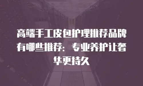 高端手工皮包护理推荐品牌有哪些推荐：专业养护让奢华更持久