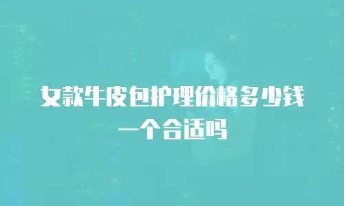 女款牛皮包护理价格多少钱一个合适吗