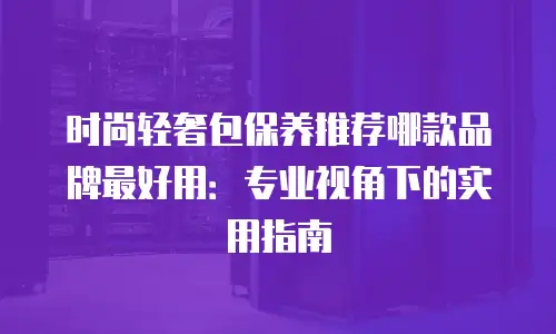 时尚轻奢包保养推荐哪款品牌最好用：专业视角下的实用指南