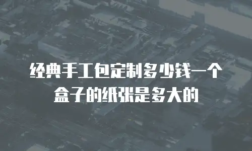 经典手工包定制多少钱一个盒子的纸张是多大的