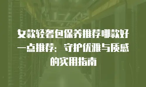 女款轻奢包保养推荐哪款好一点推荐：守护优雅与质感的实用指南