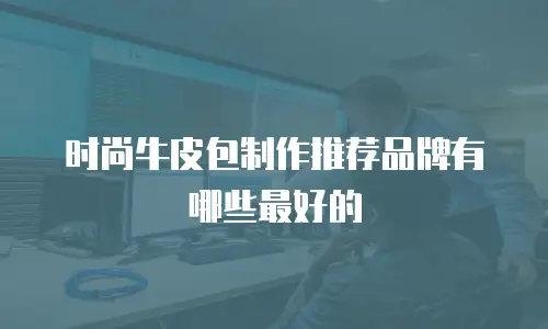 时尚牛皮包制作推荐品牌有哪些最好的
