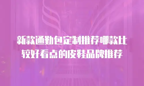 新款通勤包定制推荐哪款比较好看点的皮鞋品牌推荐
