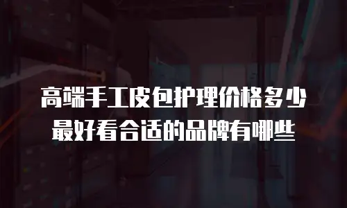 高端手工皮包护理价格多少最好看合适的品牌有哪些