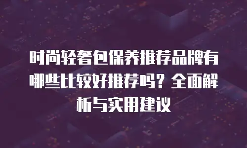 时尚轻奢包保养推荐品牌有哪些比较好推荐吗？全面解析与实用建议