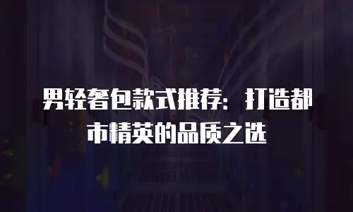 男轻奢包款式推荐：打造都市精英的品质之选