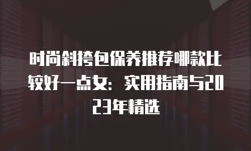 时尚斜挎包保养推荐哪款比较好一点女：实用指南与2023年精选