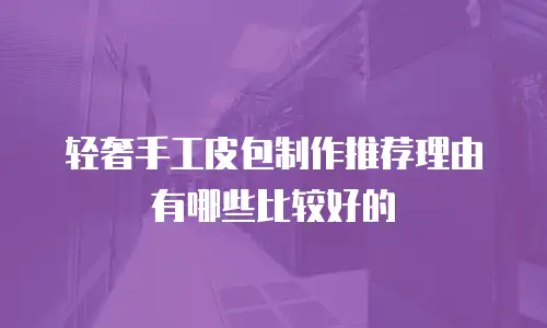 轻奢手工皮包制作推荐理由有哪些比较好的