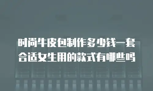 时尚牛皮包制作多少钱一套合适女生用的款式有哪些吗