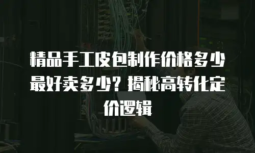 精品手工皮包制作价格多少最好卖多少？揭秘高转化定价逻辑