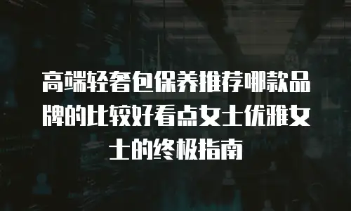 高端轻奢包保养推荐哪款品牌的比较好看点女士优雅女士的终极指南