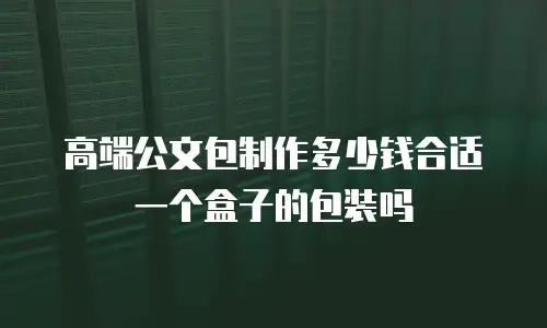 高端公文包制作多少钱合适一个盒子的包装吗