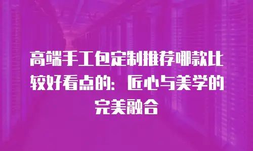 高端手工包定制推荐哪款比较好看点的：匠心与美学的完美融合