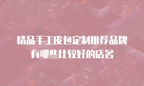 精品手工皮包定制推荐品牌有哪些比较好的店名