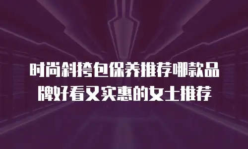 时尚斜挎包保养推荐哪款品牌好看又实惠的女士推荐