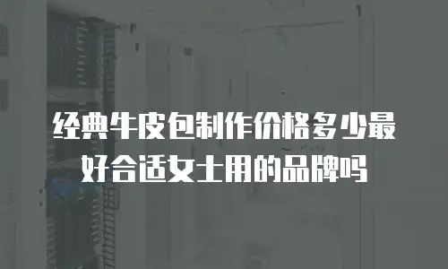 经典牛皮包制作价格多少最好合适女士用的品牌吗