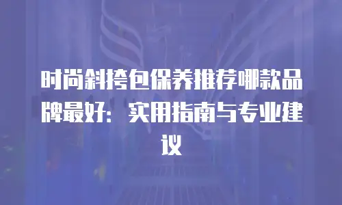 时尚斜挎包保养推荐哪款品牌最好：实用指南与专业建议