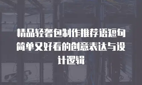 精品轻奢包制作推荐语短句简单又好看的创意表达与设计逻辑