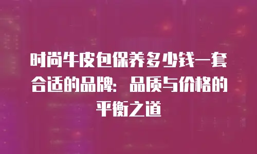 时尚牛皮包保养多少钱一套合适的品牌：品质与价格的平衡之道
