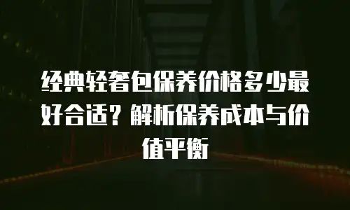 经典轻奢包保养价格多少最好合适？解析保养成本与价值平衡