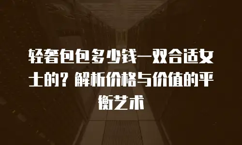轻奢包包多少钱一双合适女士的？解析价格与价值的平衡艺术