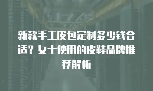 新款手工皮包定制多少钱合适？女士使用的皮鞋品牌推荐解析