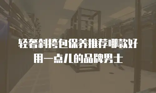 轻奢斜挎包保养推荐哪款好用一点儿的品牌男士
