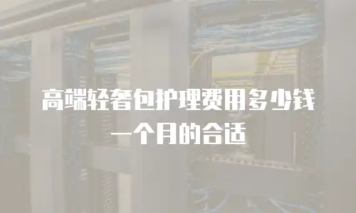 高端轻奢包护理费用多少钱一个月的合适