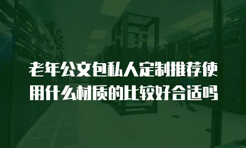 老年公文包私人定制推荐使用什么材质的比较好合适吗