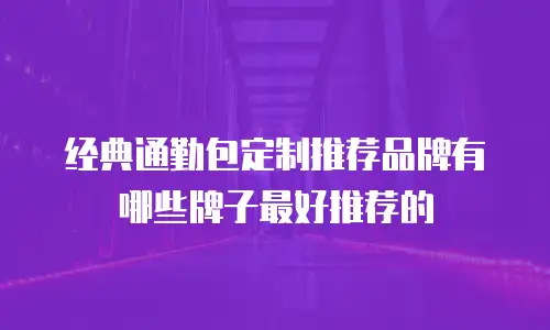 经典通勤包定制推荐品牌有哪些牌子最好推荐的
