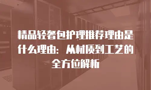精品轻奢包护理推荐理由是什么理由：从材质到工艺的全方位解析