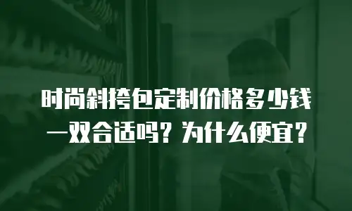 时尚斜挎包定制价格多少钱一双合适吗？为什么便宜？