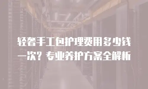 轻奢手工包护理费用多少钱一次？专业养护方案全解析