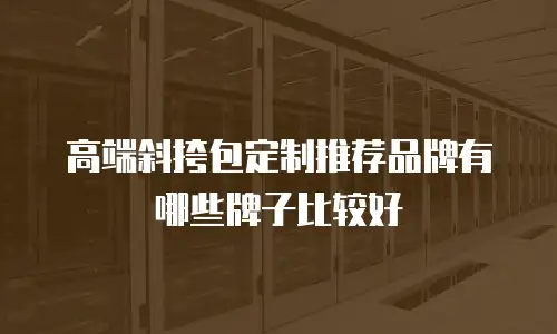 高端斜挎包定制推荐品牌有哪些牌子比较好