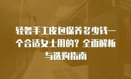 轻奢手工皮包保养多少钱一个合适女士用的？全面解析与选购指南