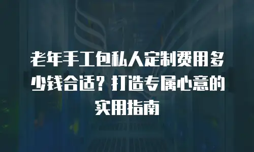 老年手工包私人定制费用多少钱合适？打造专属心意的实用指南