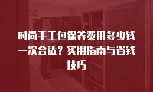 时尚手工包保养费用多少钱一次合适？实用指南与省钱技巧