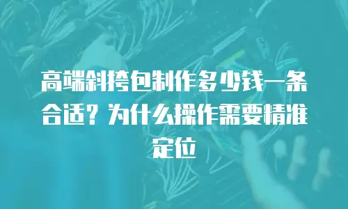 高端斜挎包制作多少钱一条合适？为什么操作需要精准定位