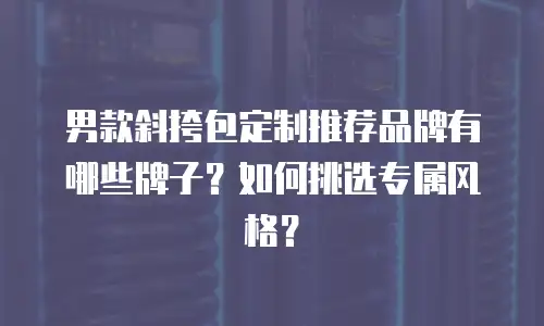 男款斜挎包定制推荐品牌有哪些牌子？如何挑选专属风格？