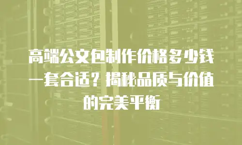 高端公文包制作价格多少钱一套合适？揭秘品质与价值的完美平衡